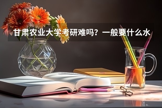 甘肃农业大学考研难吗？一般要什么水平才可以进入？