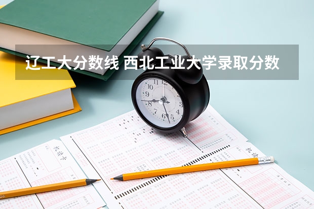 辽工大分数线 西北工业大学录取分数线