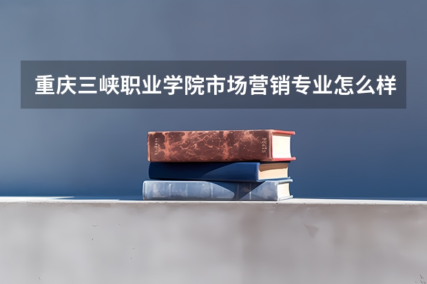 重庆三峡职业学院市场营销专业怎么样?