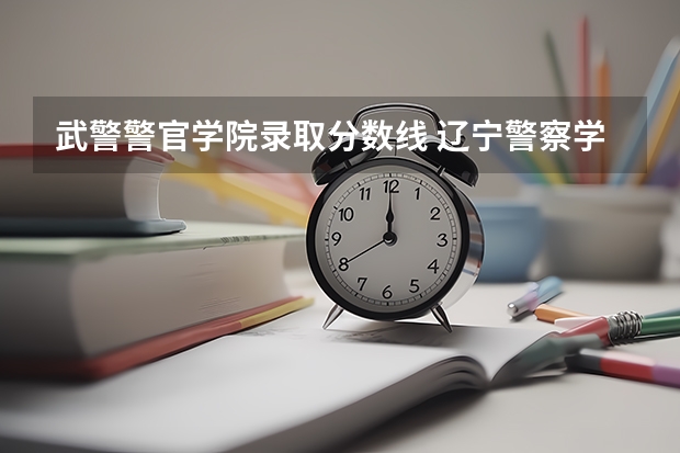 武警警官学院录取分数线 辽宁警察学院录取分数线