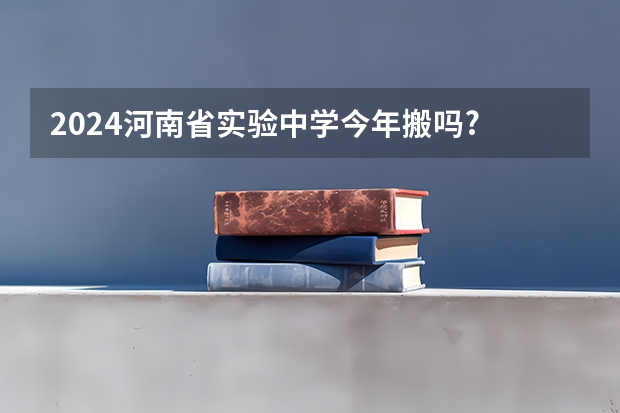 2024河南省实验中学今年搬吗? 河南省实验中学分校到底好不好？