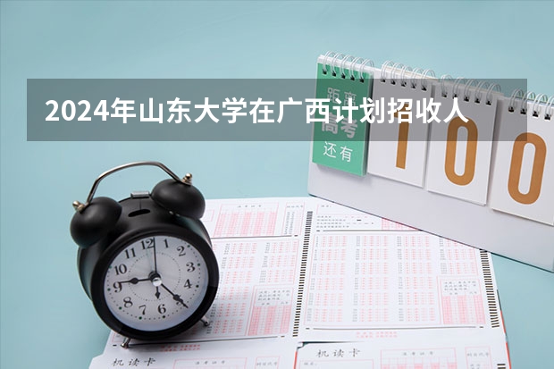 2024年山东大学在广西计划招收人数 2024年山东大学非全日制研究生招生目录-专业-学制学费-招生简章