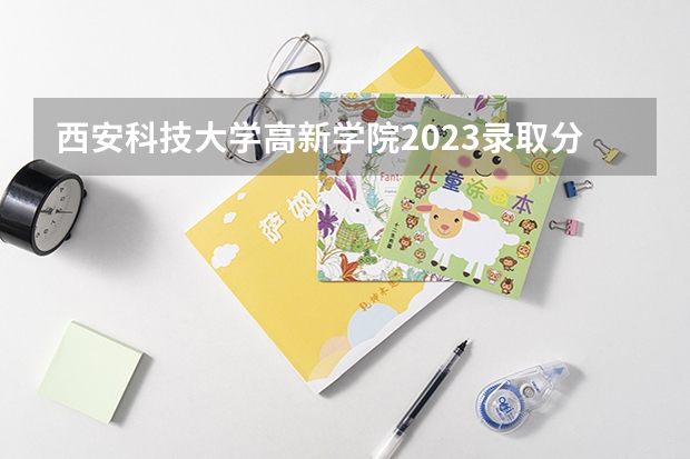 西安科技大学高新学院2023录取分数线(西安科技大学高新学院优势专业排名)