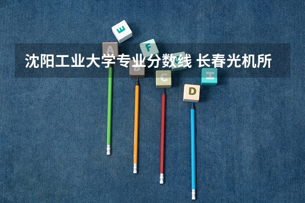 沈阳工业大学专业分数线 长春光机所研究生录取分数线