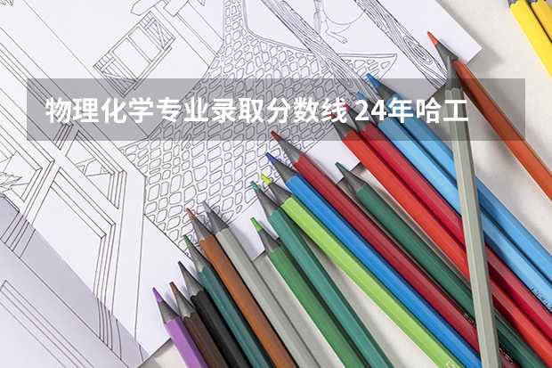 物理化学专业录取分数线 24年哈工大化工学院考情分析、历年分数线、招生人数、各科平均分、各专业录取情况