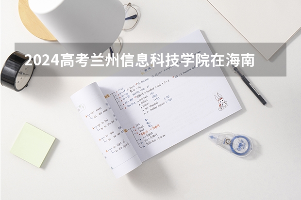 2024高考兰州信息科技学院在海南招生计划（招生人数）