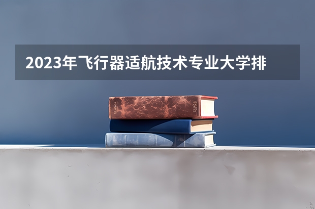 2023年飞行器适航技术专业大学排名多少 飞行器适航技术专业前十名大学名单
