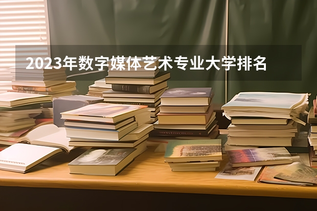 2023年数字媒体艺术专业大学排名多少 数字媒体艺术专业前十名大学名单