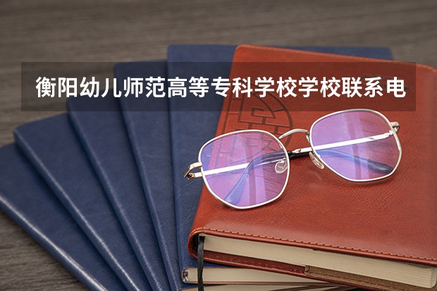 衡阳幼儿师范高等专科学校学校联系电话是多少 学校怎么样