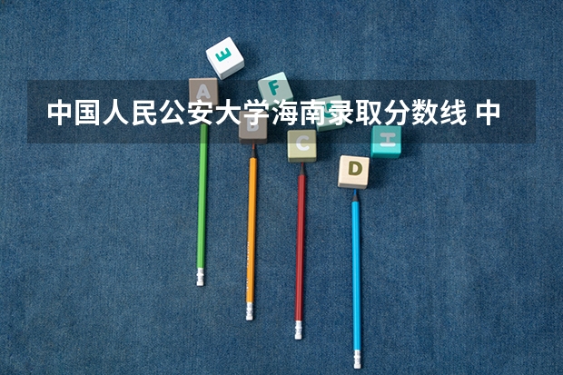 中国人民公安大学海南录取分数线 中国人民公安大学海南招生人数