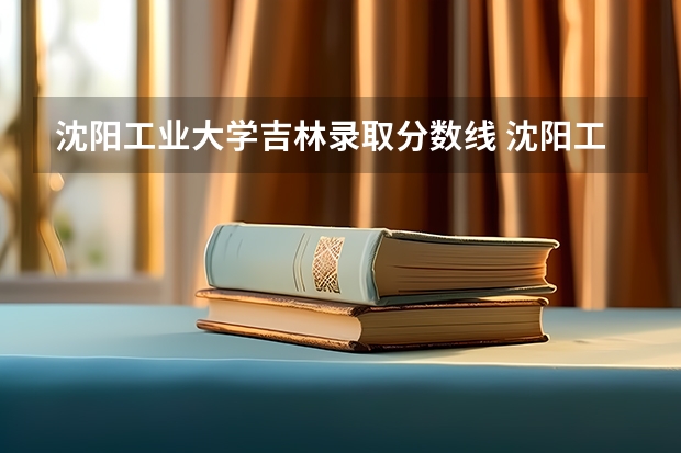 沈阳工业大学吉林录取分数线 沈阳工业大学吉林招生人数