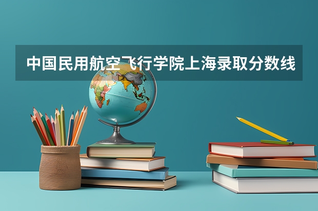 中国民用航空飞行学院上海录取分数线 中国民用航空飞行学院上海招生人数