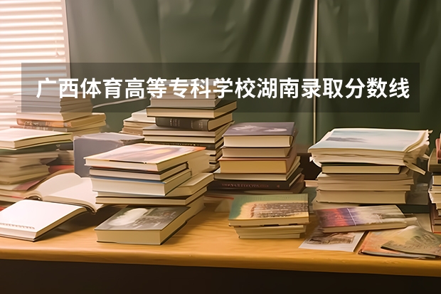 广西体育高等专科学校湖南录取分数线 广西体育高等专科学校湖南招生人数