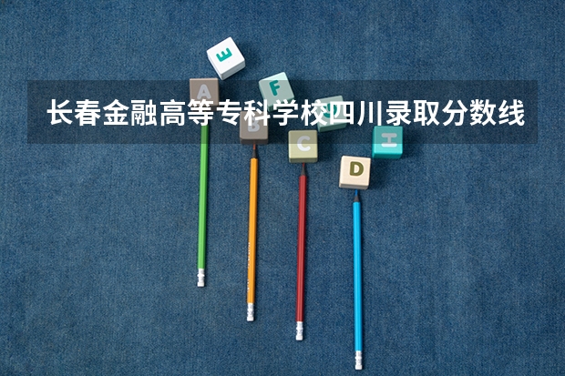 长春金融高等专科学校四川录取分数线 长春金融高等专科学校四川招生人数