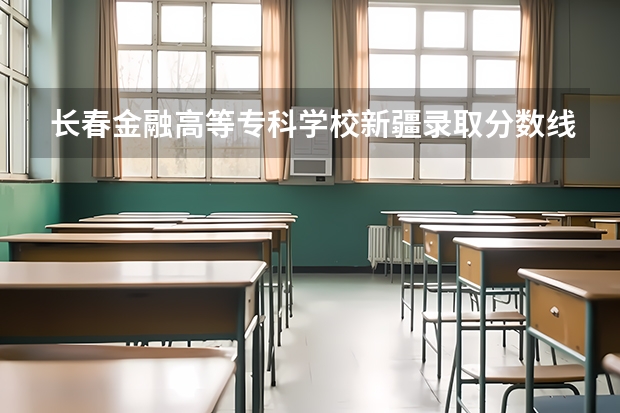 长春金融高等专科学校新疆录取分数线 长春金融高等专科学校新疆招生人数