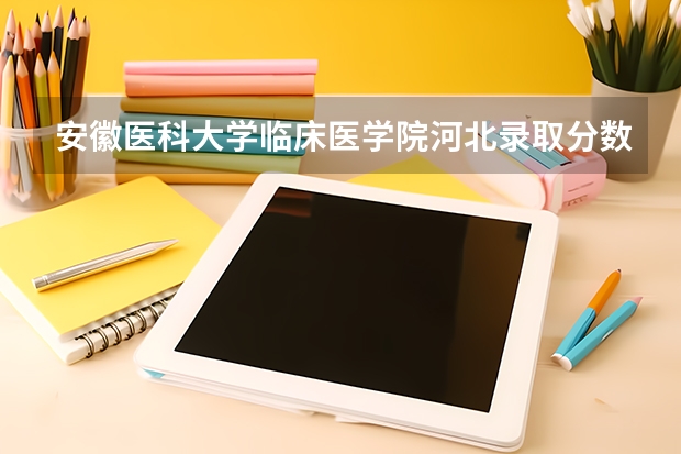安徽医科大学临床医学院河北录取分数线 安徽医科大学临床医学院河北招生人数