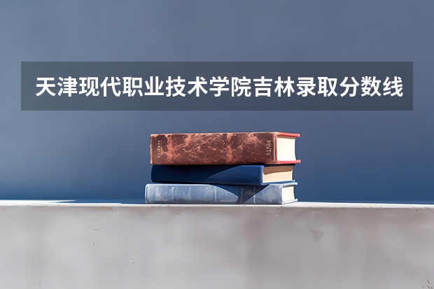 天津现代职业技术学院吉林录取分数线 天津现代职业技术学院吉林招生人数