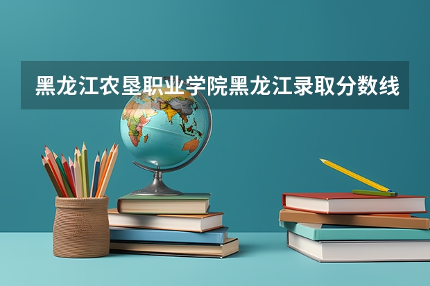 黑龙江农垦职业学院黑龙江录取分数线 黑龙江农垦职业学院黑龙江招生人数