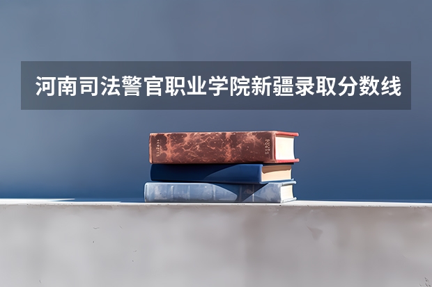 河南司法警官职业学院新疆录取分数线 河南司法警官职业学院新疆招生人数