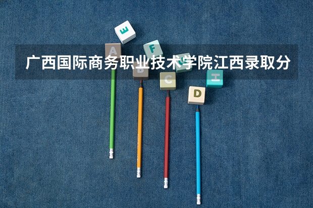 广西国际商务职业技术学院江西录取分数线 广西国际商务职业技术学院江西招生人数