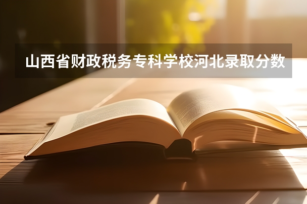 山西省财政税务专科学校河北录取分数线 山西省财政税务专科学校河北招生人数