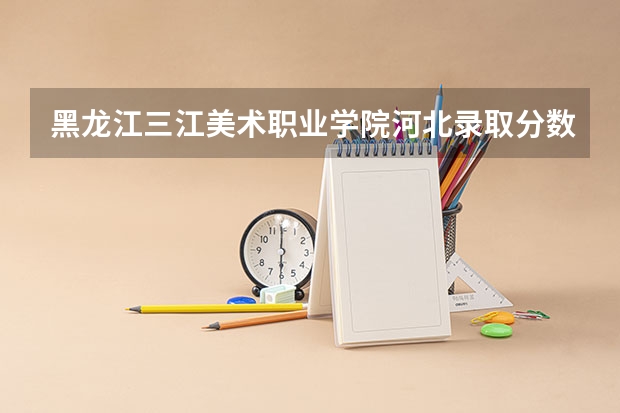黑龙江三江美术职业学院河北录取分数线 黑龙江三江美术职业学院河北招生人数