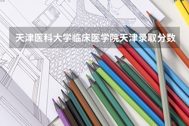天津医科大学临床医学院天津录取分数线 天津医科大学临床医学院天津招生人数