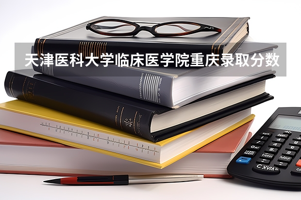 天津医科大学临床医学院重庆录取分数线 天津医科大学临床医学院重庆招生人数