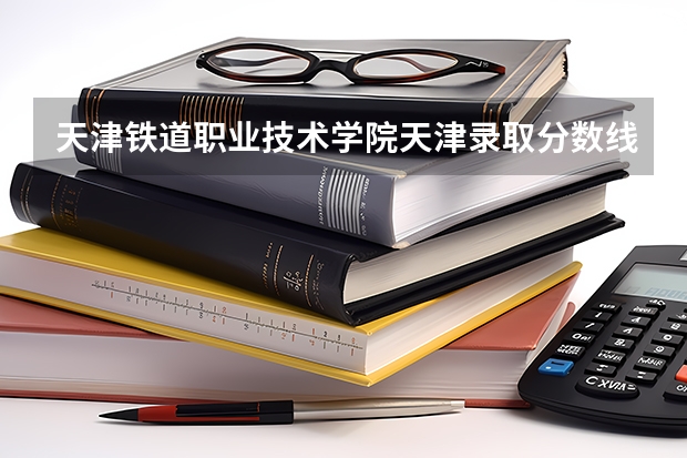 天津铁道职业技术学院天津录取分数线 天津铁道职业技术学院天津招生人数