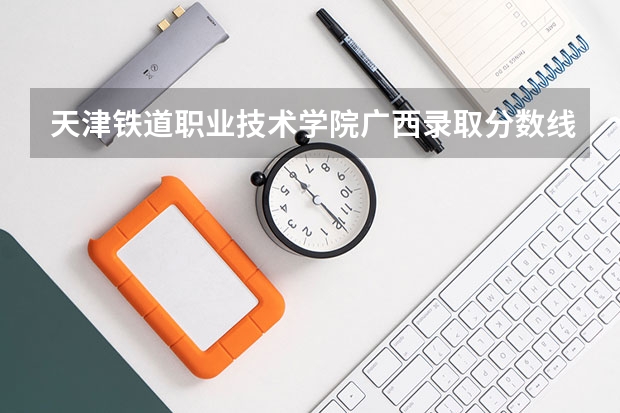 天津铁道职业技术学院广西录取分数线 天津铁道职业技术学院广西招生人数