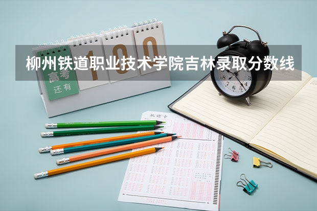 柳州铁道职业技术学院吉林录取分数线 柳州铁道职业技术学院吉林招生人数