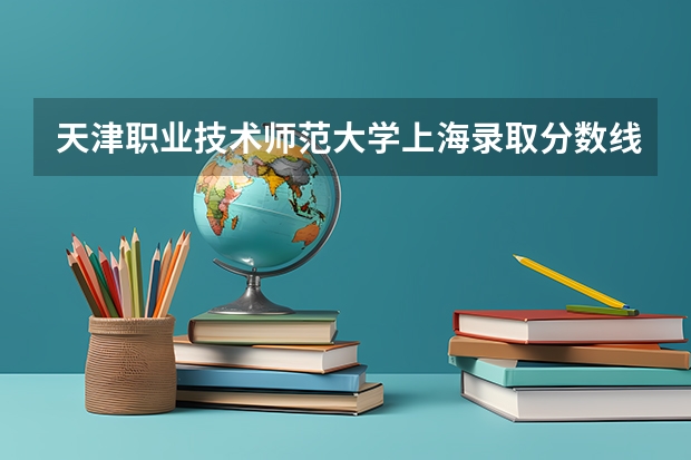 天津职业技术师范大学上海录取分数线 天津职业技术师范大学上海招生人数