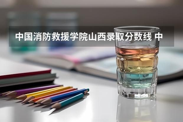 中国消防救援学院山西录取分数线 中国消防救援学院山西招生人数