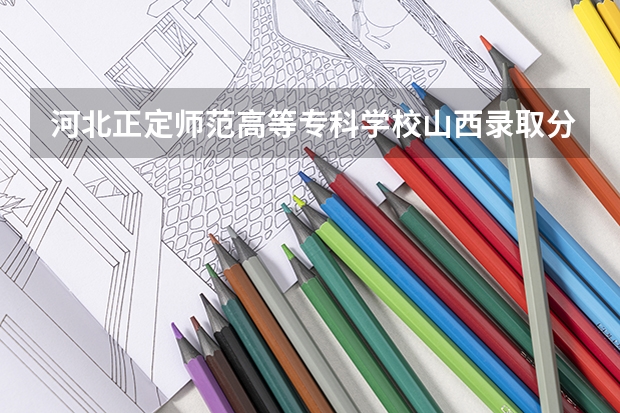 河北正定师范高等专科学校山西录取分数线 河北正定师范高等专科学校山西招生人数