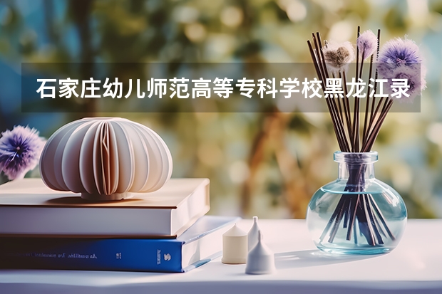 石家庄幼儿师范高等专科学校黑龙江录取分数线 石家庄幼儿师范高等专科学校黑龙江招生人数