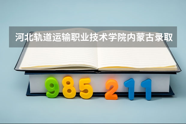 河北轨道运输职业技术学院内蒙古录取分数线 河北轨道运输职业技术学院内蒙古招生人数