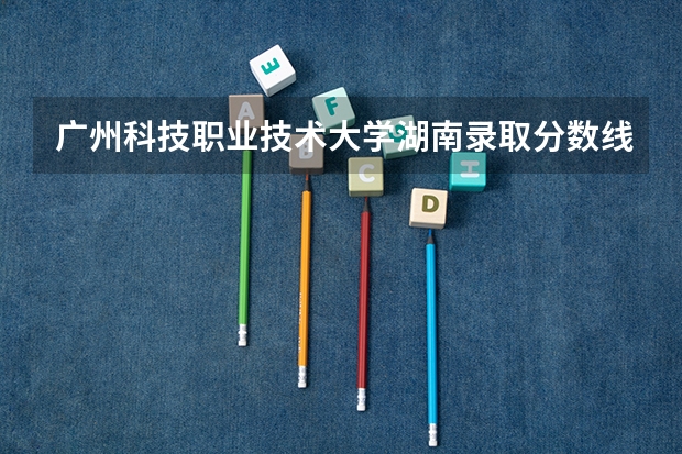 广州科技职业技术大学湖南录取分数线 广州科技职业技术大学湖南招生人数