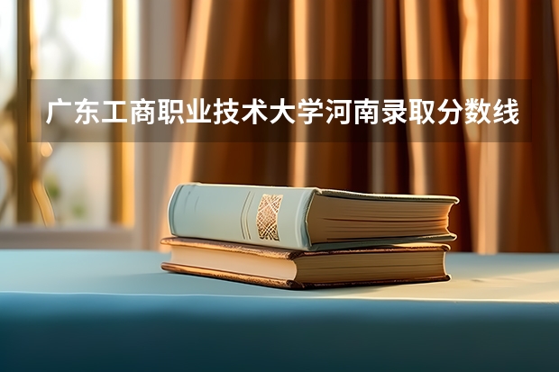 广东工商职业技术大学河南录取分数线 广东工商职业技术大学河南招生人数