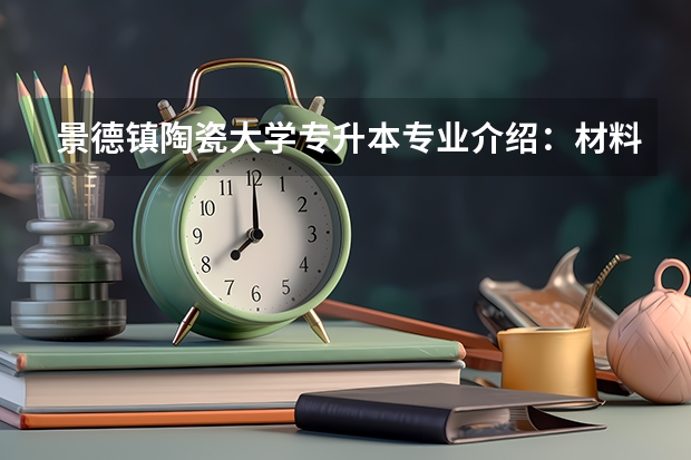 景德镇陶瓷大学专升本专业介绍：材料物理专业？ 景德镇陶瓷大学是一本还是二本