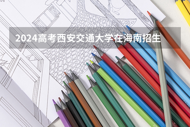 2024高考西安交通大学在海南招生计划（招生人数）