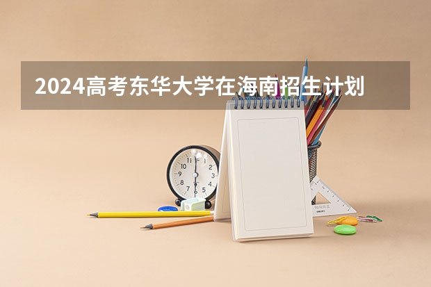 2024高考东华大学在海南招生计划（招生人数）