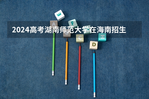 2024高考湖南师范大学在海南招生计划（招生人数）