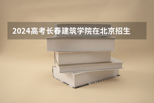 2024高考长春建筑学院在北京招生计划（招生人数）