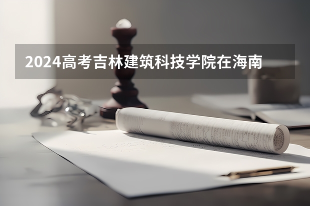 2024高考吉林建筑科技学院在海南招生计划（招生人数）