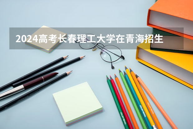 2024高考长春理工大学在青海招生计划（招生人数）