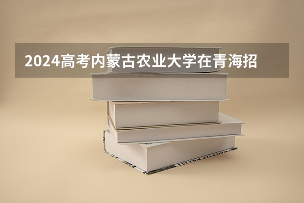 2024高考内蒙古农业大学在青海招生计划（招生人数）