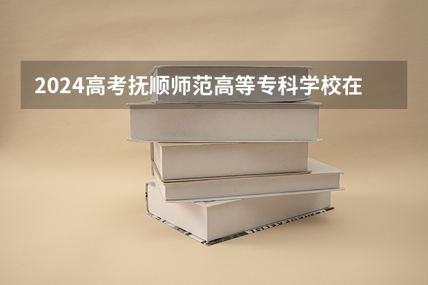 2024高考抚顺师范高等专科学校在青海招生计划（招生人数）