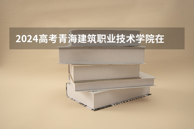 2024高考青海建筑职业技术学院在青海招生计划（招生人数）