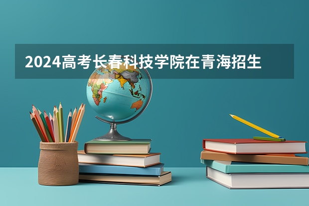 2024高考长春科技学院在青海招生计划（招生人数）