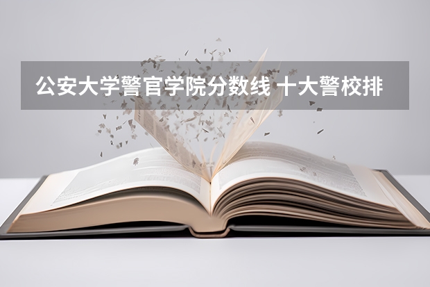 公安大学警官学院分数线 十大警校排名和录取分数线表（2024年高考参考）